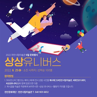 2022 천안시립미술관 6월 문화행사 상상유니버스 2022. 6. 25.0 - 소진 시까지 I 선착순 100명 참여방법 1.SN5(인스타그램 또는 페이스북)에 전시 관람 사진을 해시태그(#천안시립미술관, *휴먼오디세이,#상상유니버스)와 함께 업로드한 다음 2. 게시글을 미술관 직원에게 보여주시연 &lt;상상 유니버스&gt; 활동지 키드를 드립니다. 천안문화재단 천안시립미술관 T.041-901-6612 이미지