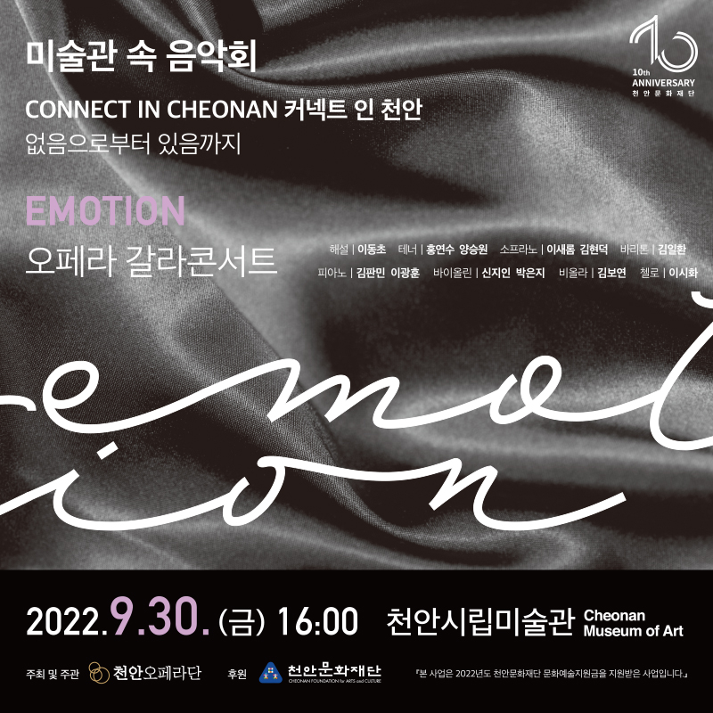 미술관 속 음악회 10th ANNIVERSARY 천 안 문 화 재 단  CONNECT IN CHEONAN 커넥트 인 천안 없음으로부터 있음까지 EMOTION 오페라 갈라콘서트 해설 I 이동초 테너 │ 홍연수 양승원 소프라노 I 이새롬 김현덕 바리톤 김일환 피아노 I 김판민 이광훈 바이올린 I 신지인 박은지 비올라 I 김보연 첼로 I 이시회 2022.9.30. (금) 16:00 천안시립미술관 Museum of Art Cheonan 주최 및 주관 천안오페라단 후원 천안문화재단  「본 사업은 2022년도 천안문화재단 문화예술지원금을 지원받은 사업입니다.」 이미지