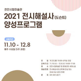 천안시립미술관 2021 전시해설사 (도슨트) 양성프로그램 교육기간 11.10 - 12.8 매주 수요일 (5주 과정) 모 집 10.25.(월) 10:00~ 선착순 모집 교육기간 11.10.(수) - 12.8.(수) 14:00-17:00 장 소 천안시립미술관 및 문화센터 세미나실 대상/인원 전시해설사(도슨트)에 관심 있는 20세 이상 성인/25명 문의 041.901.6611 이미지