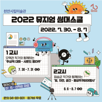 천안시립미술관 2022 뮤지엄 썸머스쿨 2022. 7.30. - 8. 7 1교시 오랙관 작가와 함께하는 &apos;추상적 대화 - 사운드 몽타주&apos; 7.30-7. 31 토일  2교시 임승균 작가와 함께하는 빛, 자연, 공간 - 황금두꺼비여행사&apos; 8.6-8.7 토일 참여신청 07. 15 - 선착순 마감 문의 041-901-6611 참가비 무료 이미지