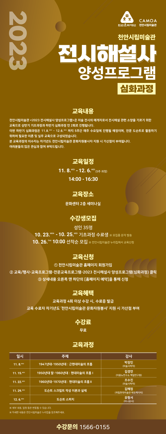 천안시립미술관 전시해설사 양성프로그램 심화과정 교육내용 천안시립미술관 2023 전시해설사 양성프로그램은 미술전시의 매개자로서 전시해설 관련 소양을 기르기 위한 교육으로 상반기 기초과정과 하반기 심화과정 연 2회로 진행됩니다. 이번 하반기 심화과정은 11.8~12.6까지 5주간 매주 수요일 진행될 예정이며, 전문 도슨트로활동하기 위하여 필요한 이론 및 실무 교육으로 구성되었습니다 본 교육과정의 이수자는 차기년도 천안시립미술관 문화자원봉사자 지원시 가산점이 부여됩니다. 여러분들의 많은 관심과 참여 부탁드립니다
교육일정 11.8 ~12.6 14:00-16:30 교육장소 문화센터 2층 세미나실 수강생모집 성인 35명 10.23~10.25 기초과정수료생 10.26 10:00 선착순모집  교육신청 천안시립미술관 홈페이지 회원과입 교육행사 프로그램 전문교육프로그램 2023 전시해설사 양성프로그램 심화과정 클릭 상세내용 오른쪽 맨하단의 홈페이지 예약을 통해 신청 교육혜택 교육과정 4회 이상 수강 시, 수료증 발급 교육수료자 차기년도 천안시립미술관 문화자원봉사 지원시 가산점 부여 수강료 무료 교육과정 11.8 1947년대 - 1950년대 근현대미술의 흐름 박장인 강사(미술사학자) 11.15 1950년대 말 1960년대 현대미술의 흐름 김경인강사(이응노연구소 책임연구원) 11.22 1960-1970년대 현대미술의 흐름 조수진 강사(미술사학자) 11.29 도슨트 스크립트 작성 이론과 실제 김혜정강사(국립현대미술관 에듀케이터) 12.6 도슨트 스피치 유형서 강사(아나운서) ※세부내용 일정등은 변동될 수 있습니다. ※자세한 내용은 천안시립미술관 누리집을 참조해주세요 수강문의 1566-0155