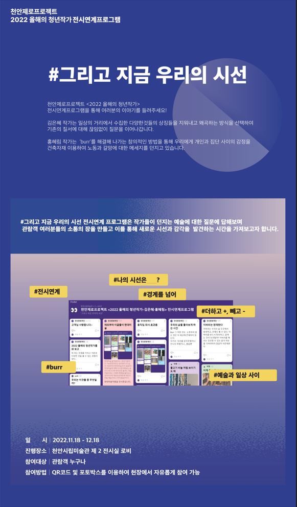 천안제로프로젝트 2022 올해의 청년작가전시연계프로그램 #그리고 지금 우리의 시선 천안제로프로젝트 <2022 올해의 청년작가> 전시연계프로그램을 통해 여러분의 이야기를 들려주세요! 김은혜 작가는 일상의 거리에서 수집한 다양한것들의 상징들을 지워내고 왜곡하는 방식을 선택하여 기존의 질서에 대해 끊임없이 질문을 이어나갑니다. 홍혜림 작가는 'burr'를 해결해 나가는 창의적인 방법을 통해 우리에게 개인과 집단 사이의 감정을 건축자재 이용하여 노동과 갈망에 대한 메세지를 던지고 있습니다. #그리고 지금 우리의 시선 전시연계 프로그램은 작가들이 던지는 예술에 대한 질문에 답해보며 관람객 여러분들의 소통의 장을 만들고 이를 통해 새로운 시선과 감각을 발견하는 시간을 가져보고자 합니다. #전시연계 #나의 시선은 ? #경계를 넘어 #더하고 +, 빼고 - #burr  #예술과 일상 사이 일 시 2022.11.18 - 12.18 진행장소 천안시립미술관 제 2 전시실 로비 참여대상 관람객 누구나 참여방법 I QR코드 및 포토박스를 이용하여 현장에서 자유롭게 참여 가능