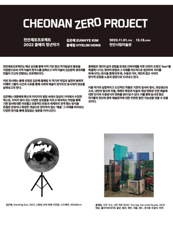 CHEONAN ZERO PROJECT 천안제로프로젝트 2022 올해의 청년작가 김은혜 EUNHYE KIM 홍예림 HYELIM HONG 2022 11.01 TUE 12.18 SUN 천안시립미술관 천안제로프로젝트는 매년 공모를 통해 지역 기반 청년 작가발굴과 활동을 지원함으로써 지역미술의 현주소를 살펴보고 지역미술의 선순환적 생태계를 만들어가고자 진행되는 프로젝트이다. 이번 전시에는 올해 선정된 김은혜 홍혜림 두 작가의 작업과 실천의 총체적 이해와 그들의 시선과 사유를 통해 사회와 예술이 맞닥뜨린 동시대의 양상을 살펴보고자 한다. 김은혜는 대중매체 확산과 이미지의 범람 속에서 일상의 거리에서 수집한 텍스트, 이미지 등이 갖는 다양한 상징들을 지우고 왜곡하는 작업을 통해 기존 질서에 대한 자유롭고 유동적인 반응과 세계와의 관계 맺는 방식을 완결된 문장이나 특정한 개념으로 정의하지 않는 '예술' 그 자체를 바라보는 다양한 방식을 통해 끊임없는 질문을 이어나간다. 홍혜림은 개인의 삶과 경험을 토대로 건축자재를 자른 단면의 오류인 'burr'를 해결해 나가는 창의적 방법과 그 자체를 의도적으로 생산하며 의미를 퇴색시키는 방식을 통해 안과 밖, 수용과 거부, 개인과 집단 사이의 양가적 감정을 노동과 갈망으로 드러내고 있다. 이들 작가의 실험적이고 도전적인 작품은 기존의 질서와 형식, 과잉생산과 소비, 내면의 혐오와 차별, 매체의 확장과 미술의 개념 변화로 인한 예술에 대한 인식과 수용방식의 변화를 읽어 낼 수 있다. 이를 통해 동시대 청년 작가들의 면모와 향후 예술창작에 대한 무한한 발전 가능성을 엿볼 수 있을것이다. 김은혜, Standing Eye, 2022, 스탠딩 과녁 위에 프린팅, 스프레이, 165x80cm 홍혜림, 너무 크고, 너무 작은 파사드 Too big, too small facade, 2022 앵글, 폴리카보네이트 골판, 합판, 체인, 개줄, 패드, 장식용 옷걸이, 바퀴