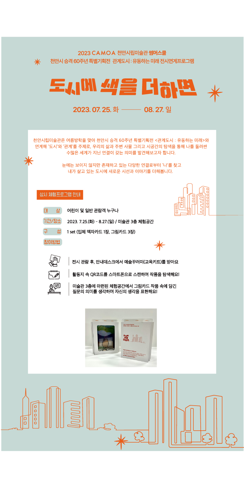 2023 CAMOA 천안시립미술관 썸머스쿨
천안시 승격 60주년 특별기획전 관계도시 : 유동하는 미래 전시연계프로그램
도시에 색을 더하면
2023.07.25. 화- 08.27. 일
천안시립미술관은 여름방학을 맞아 천안시 승격 60주년 특별기획전 <관계도시: 유동하는 미래>와 연계해 '도시'와 '관계'를 주제로, 우리의 삶과 주변 사물 그리고 시공간의 탐색을 통해 나를 둘러싼 수많은 세계가 지닌 연결이 갖는 의미를 발견해보고자 합니다.
눈에는 보이지 않지만 존재하고 있는 다양한 연결로부터 '나'를 찾고 내가 살고 있는 도시에 새로운 시선과 이야기를 더해봅니다.
상시 체험프로그램 안내
CH 상 어린이 및 일반 관람객 누구나
기간/장소 2023. 7.25.(화) - 8.27.(일) / 미술관 3층 체험공간 구 섬 1set (입체액자카드 1장, 그림카드 3장)
참여방법
전시 관람 후, 안내데스크에서 예술꾸러미(교육키트)를 받아요
활동지 속 QR코드를 스마트폰으로 스캔하며 작품을 탐색해요!
미술관 3층에 마련된 체험공간에서 그림카드 작품 속에 담긴 질문의 의미를 생각하며 자신의 생각을 표현해요!