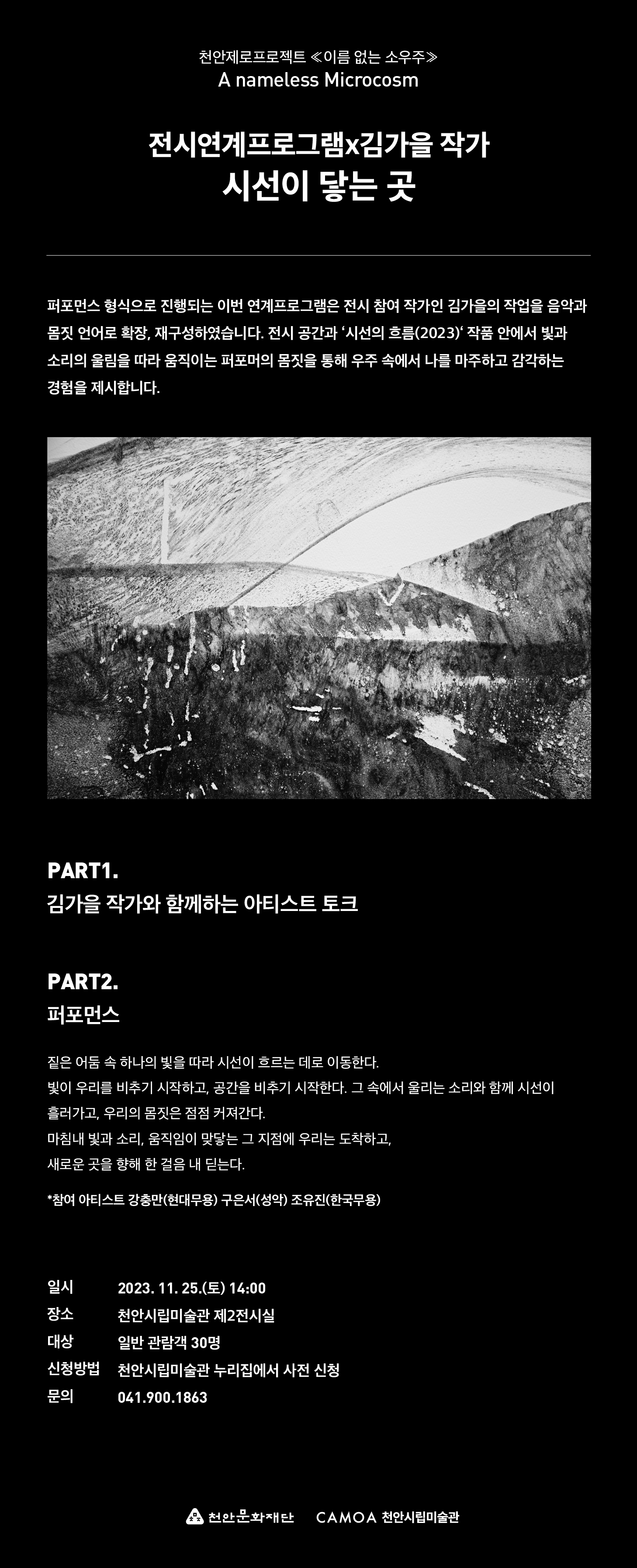 천안제로프로젝트 <이름 없는 소우주≫ A nameless Microcosm 전시연계프로그램x김가을 작가 시선이 닿는 곳 퍼포먼스 형식으로 진행되는 이번 연계프로그램은 전시 참여 작가인 김가을의 작업을 음악과 몸짓 언어로 확장, 재구성하였습니다. 전시 공간과 시선의 흐름(2023) 작품 안에서 빛과 소리의 울림을 따라 움직이는 퍼포머의 몸짓을 통해 우주 속에서 나를 마주하고 감각하는 경험을 제시합니다. PART1.
김가을 작가와 함께하는 아티스트 토크 PART2. 퍼포먼스 짙은 어둠 속 하나의 빛을 따라 시선이 흐르는 데로 이동한다. 빛이 우리를 비추기 시작하고, 공간을 비추기 시작한다. 그 속에서 울리는 소리와 함께 시선이 흘러가고, 우리의 몸짓은 점점 커져간다.
마침내 빛과 소리, 움직임이 맞닿는 그 지점에 우리는 도착하고, 새로운 곳을 향해 한 걸음 내딛는다. *참여 아티스트 강충만(현대무용) 구은서(성악) 조유진(한국무용) 일시 2023. 11. 25.(E) 14:00 장소 천안시립미술관 제2전시실 대상 일반 관람객 30명
신청방법 천안시립미술관 누리집에서 사전 신청 문의 041.900.1863 천안문화재단 CAMOA 천안시립미술관