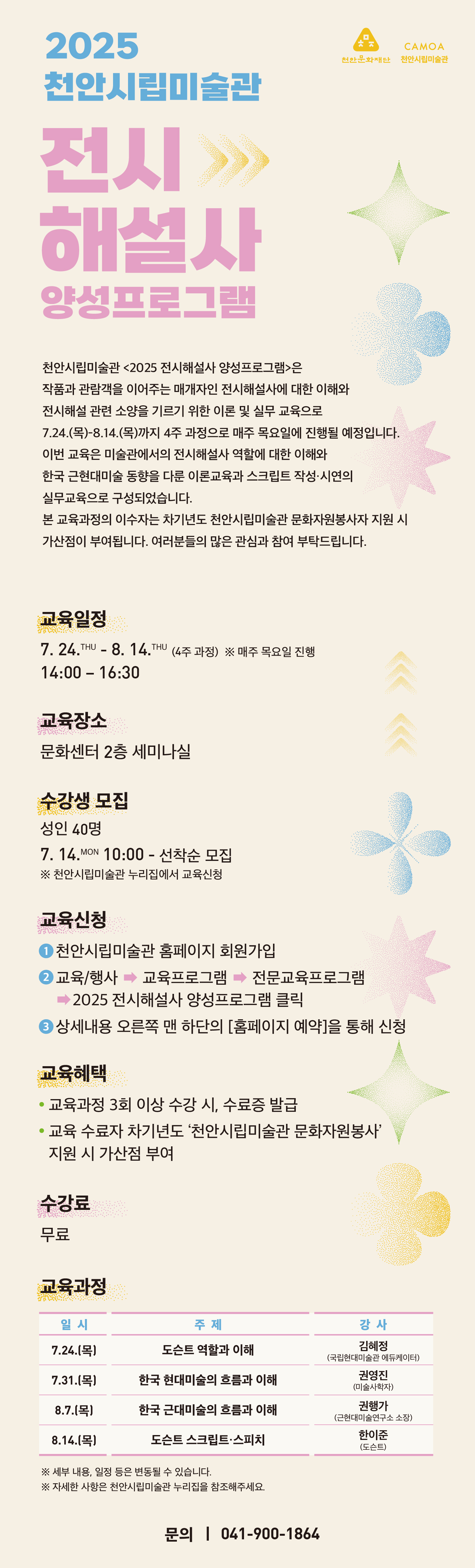 2025 천안시립미술관 전시해설사 양성프로그램
천안시립미술관 <2025 전시해설사 양성프로그램>은
작품과 관람객을 이어주는 매개자인 전시해설사에 대한 이해와
전시해설 관련 소양을 기르기 위한 이론 및 실무 교육으로
11.20.(목)~12.11.(목)까지 4주 과정으로 매주 목요일에 진행될 예정입니다.
이번 교육은 미술관에서의 전시해설사 역할에 대한 이해와
한국 근현대미술 동향을 다룬 이론교육과 스크립트 작성·시연의
실무교육으로 구성되었습니다.
본 교육과정의 이수자는 차기년도 천안시립미술관 문화자원봉사자 지원 시
가산점이 부여됩니다. 여러분들의 많은 관심과 참여 부탁드립니다.
교육일정 : 11. 20.(목) - 12. 11.(목) (4주 과정) ※ 매주 목요일 진행 14:00 – 16:30
교육장소 : 문화센터 2층 세미나실
수강생 모집 : 성인 40명 / 11. 4.(화) 10:00 - 선착순 모집 
※ 천안시립미술관 누리집에서 교육신청
※ 2025 전시해설사 양성프로그램 기참여자 신청 불가능
교육신청 
① 천안시립미술관 홈페이지 회원가입
② 교육/행사 → 교육프로그램 → 전문교육프로그램 → 2025 전시해설사 양성프로그램 클릭
③ 상세내용 오른쪽 맨 하단의 [홈페이지 예약]을 통해 신청
교육혜택
교육과정 3회 이상 수강 시, 수료증 발급
교육 수료자 차기년도 ‘천안시립미술관 문화자원봉사’ 지원 시 가산점 부여
수강료 : 무료
교육과정
일 시 | 주 제 | 강 사
11.20.(목) | 한국 현대미술의 흐름과 이해 | 권영진 (미술사학자)
11.27.(목) | 도슨트 역할과 이해 | 김혜정 (국립현대미술관 에듀케이터)
12.4.(목) | 한국 근대미술의 흐름과 이해 | 권행가 (근현대미술연구소 소장)
12.11.(목) | 도슨트의 스크립트와 스피치 | 한이준 (도슨트)
※ 세부 내용, 일정 등은 변동될 수 있습니다.
※ 자세한 사항은 천안시립미술관 누리집을 참조해주세요.
문의 | 041-900-1865