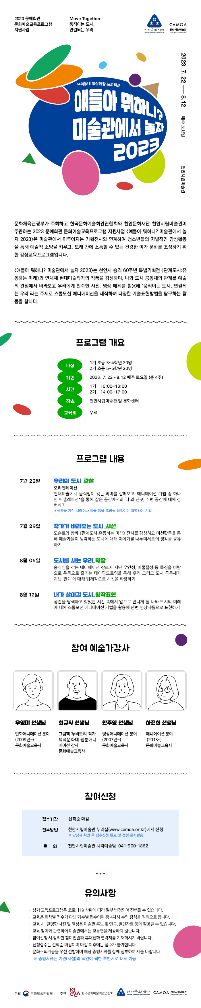 2023 문예회관
Move Together
문화예술교육프로그램 지원사업
움직이는 도시,
CAMOA
연결되는 우리
천안문화재단
천안시립미술관
우리동네 일상예감 프로젝트
얘들아 뭐하니?
미술관에서 놀게
놀자
2023
2023. 7.228.12
매주 토요일
천안시립미술관
문화체육관광부가 주최하고 한국문화예술회관연합회와 천안문화재단 천안시립미술관이 주관하는 2023 문예회관 문화예술교육프로그램 지원사업 <얘들아 뭐하니? 미술관에서 놀 자 2023>은 미술관에서 이루어지는 기획전시와 연계하여 청소년들의 자발적인 감상활동 을 통해 예술적 소양을 키우고, 또래 간에 소통할 수 있는 건강한 여가 문화를 조성하기 위 한 감상교육프로그램입니다.
<얘들아 뭐하니? 미술관에서 놀자 2023>는 천안시 승격 60주년 특별기획전 《관계도시: 유 동하는 미래》와 연계해 현대미술작가의 작품을 감상하며, 나와 도시 공동체의 관계를 예술 의 관점에서 바라보고 우리에게 친숙한 사진, 영상 매체를 활용해 '움직이는 도시, 연결되 는 우리'라는 주제로 스톱모션 애니메이션을 제작하며 다양한 예술표현방법을 탐구하는 활 동을 합니다.
프로그램 개요
1기 초등 3~4학년 20명
대상
기간
17
2기 초등 5~6학년 20명
2023.7.22-8.12 매주 토요일 (총 4주)
10:00-13:00
시간
27
14:00-17:00
장소
천안시립미술관 및 문화센터
교육비
무료
프로그램 내용
7월 22일
우리의 도시_관찰
오리엔테이션
현대미술에서 움직임이 갖는 의미를 살펴보고, 애니메이션 기법 중 하나 인 픽셀레이션을 통해 같은 공간에서의 '나'와 친구, 주변 공간에 대해 경 험하기
* 생명을 가진 사람이나 동물 등을 조금씩 움직이며 촬영하는 기법
7월 29일
작가가 바라보는 도시_시선
도슨트와 함께 《관계도시: 유동하는 미래> 전시를 감상하고 미션활동을 통 해 예술가들이 생각하는 도시에 대해 이야기를 나누며서로의 생각을 공유 하기
8월 05일
도시를 사는 우리_확장
움직임을 갖는 애니메이션 장르가 지닌 우연성, 비물질성 등 특징을 바탕 으로 온몸으로 즐기는 테이핑드로잉을 통해 우리 그리고 도시 공동체가 지닌 '관계'에 대해 입체적으로 시선을 확장하기
8월 12일
내가 살아갈 도시_창작표현
공간을 탐색하고 찾았던 시간 속에서 앞으로 만나게 될 나와 도시의 미래 에 대해 스톱모션 애니메이션 기법을 활용해 단편 영상작품으로 표현하기
참여 예술가강사
우영미 선생님
최규식 선생님
한주영 선생님
하진희 선생님
만화애니메이션 분야 (2009년~) 문화예술교육사
그림책 '누비토리' 작가 백석문화대 웹툰애니 메이션 강사 문화예술교육사
영상애니메이션 분야 (2007년~) 문화예술교육사
애니메이션 분야 (2013~)
문화예술교육사
참여신청
접수기간
선착순 마감
접수방법
천안시립미술관 누리집(www.camoa.or.kr)에서 신청
※ 담당자 확인 후 접수신청 완료 및 선정 문자발송
문의
천안시립미술관 시각예술팀 041-900-1862
...
유의사항
상기 교육프로그램은 코로나19 상황에 따라 일부 변경되어 진행될 수 있습니다.
교육은 회차별 접수가 아닌 기수별 접수이며 총 4차시 수업 참석을 원칙으로 합니다.
· 교육 시, 촬영한 사진 및 영상은 미술관 홍보 및 연구, 발간자료 등에 활용될 수 있습니다.
교육 참여와 관련하여 미술관에서는 교통편을 제공하지 않습니다.
•참여신청 시 정확한 참여인원과 휴대전화 연락처를 기재하시기 바랍니다.
신청접수는 선착순 마감이며 마감 이후에는 접수가 불가합니다.
문화소외계층을 우선 선발하며 해당 증빙서류를 함께 첨부하여 제출바랍니다.
※ 증빙서류는 기관(시설)의 직인이 찍힌 추천서로 대체 가능
K
주최 문화체육관광부
주관 한국문화예술회관연합회
천안문화재단 CAMOA 천안시립미술관