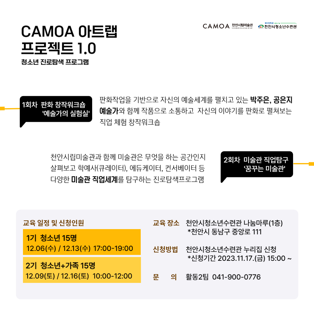호서대학교
CAMOA 아트랩 프로젝트 1.0
CAMOA 천안시립미술관
천안시청소년수련관
청소년 진로탐색 프로그램
1회차 판화 창작워크숍
'예술가의 실험실'
판화작업을 기반으로 자신의 예술세계를 펼치고 있는 박주은, 공은지 예술가와 함께 작품으로 소통하고 자신의 이야기를 판화로 펼쳐보는 직업 체험 창작워크숍
천안시립미술관과 함께 미술관은 무엇을 하는 공간인지 살펴보고 학예사(큐레이터), 에듀케이터, 컨서베이터 등 다양한 미술관 직업세계를 탐구하는 진로탐색프로그램
2회차 미술관 직업탐구 '꿈꾸는 미술관'
교육 일정 및 신청인원
1기 청소년 15명
12.06(수) / 12.13(수) 17:00-19:00
2기 청소년+가족 15명
12.09(E)/12.16(E) 10:00-12:00
교육 장소 천안시청소년수련관 나눔마루(1층) *천안시 동남구 중앙로 111
신청방법 천안시청소년수련관 누리집 신청 *신청기간 2023.11.17.(금) 15:00 ~
문 의 활동2팀 041-900-0776