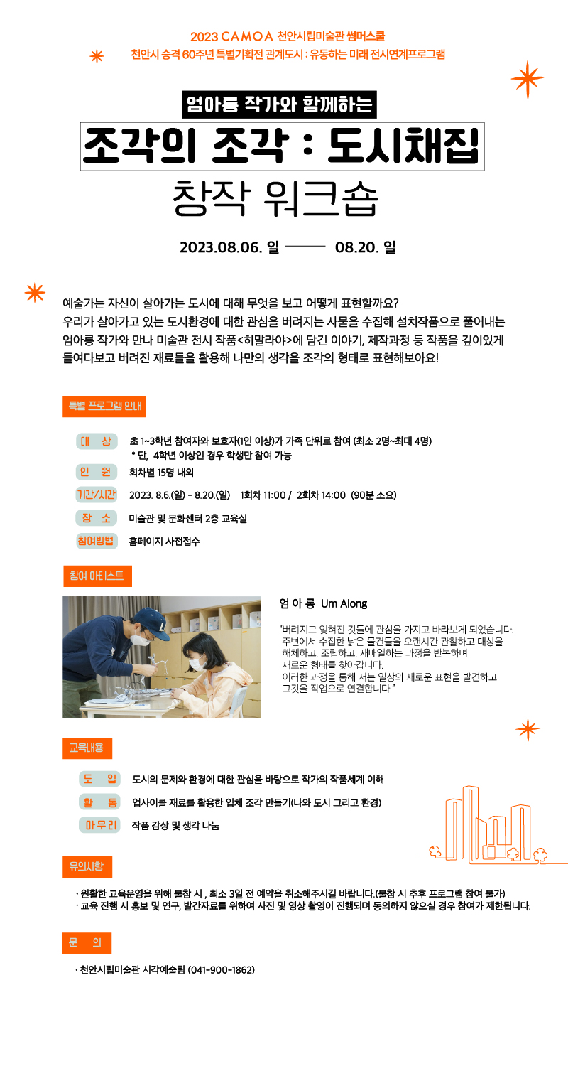 2023 CAMOA 천안시립미술관 썸머스쿨
* 천안시 승격 60주년 특별기획전 관계도시 : 유동하는 미래 전시연계프로그램
엄마롬 작가와 함께하는
조각의 조각 : 도시채집
창작 워크숍
2023.08.06. 일
08.20.일
예술가는 자신이 살아가는 도시에 대해 무엇을 보고 어떻게 표현할까요?
우리가 살아가고 있는 도시환경에 대한 관심을 버려지는 사물을 수집해 설치작품으로 풀어내는 엄아롱 작가와 만나 미술관 전시 작품<히말라야>에 담긴 이야기, 제작과정 등 작품을 깊이있게 들여다보고 버려진 재료들을 활용해 나만의 생각을 조각의 형태로 표현해보아요!
특별 프로그램 안내
대상
초1~3학년 참여자와 보호자(1인 이상)가 가족 단위로 참여 (최소 2명~최대4명) • 단, 4학년 이상인 경우 학생만 참여 가능
인원
회차별 15명 내외
기간/시간) 2023.8.6.(일) - 8.20.(일) 1회차 11:00/ 2회차 14:00 (90분 소요)
장소
미술관 및 문화센터 2층 교육실
참여방법
홈페이지 사전접수
참여 아티스트
엄아롱 Um Along
