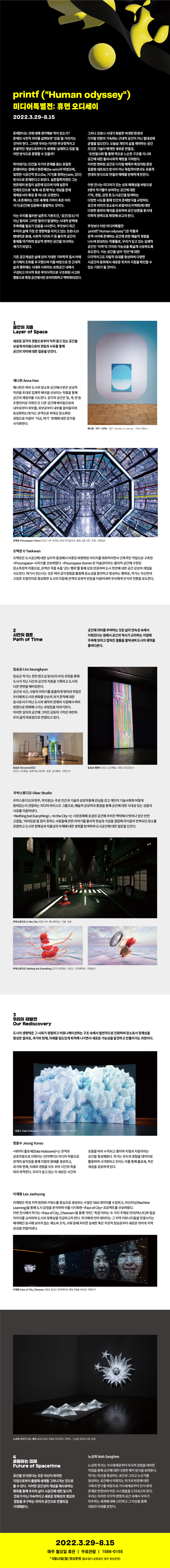 미디어특별전 : 휴먼 오디세이 2022.3.29-8.15 존재한다는 것에 대해 생각해본 적이 있는가? 존재의 사전적 의미를 살펴보면 '있음'을 가리키는 것이라 한다. 그러면 우리는 이러한 무규정적이고 포괄적인 개념으로부터 이 세계에 '실재하고 있음'을 어떤 방식으로 증명할 수 있을까?  하이데거는 인간을 자기의 존재를 묻는 유일한 존재자라는 점에서 현존재(Da-sein)라 하였으며, 일정한 시공간적 장소(Da, 거기)를 점하는(sein, 있다) 방식으로 존재한다고 보았다. 실존철학자였던 그는 현존재의 본질이 실존에 있으며 이때 실존의 전제조건으로 ‘세계-내-존재’라는 개념을 존재 체제로서의 특징 중 하나로 규정한다. 즉, 내 존재라는 것은 세계에 가까이 혹은 이미 거기(공간)에 있음에서 출발하는 것이다.  이는 우리를 둘러싼 실존의 기본조건, ‘공간(장소)’이 지닌 함의와 그러한 함의가 발생하는 시대적 문맥에 주목해볼 필요가 있음을 시사한다. 무엇보다 최근 우리의 삶에 가장 큰 영향력을 미치고 있는 코로나19 팬데믹은 봉쇄, 사회적 거리두기 등 물리적 공간의 통제를 야기하며 일상적 영역인 공간을 의식하는 계기가 되었다.  기존 공간개념은 삶에 있어 거대한 기하학적 질서 아래 유기체의 조화를 추구했으며 이를 바탕으로 한 근대적 삶과 행위에는 시대와 사회라는 보편공간 내에서 구성되고 의식적 혹은 무의식적으로 구조화된 사고와 행동으로 특정 공간에서만 유의미화하고 맥락화되었다.  그러나 코로나 시대가 촉발한 비대면 환경과 디지털 전화의 가속화는 근대적 공간이 지닌 절대성에 균열을 일으킨다. 오늘날 개인의 삶을 제약하는 공간 조건은 기술이 매개한 새로운 연결성, ‘초연결사회’를 통해 역으로 느슨한 구조를 지니며 공간에 대한 물리·사회적 해방을 가져왔다. 이러한 변화된 공간은 디지털 매체의 특징처럼 중앙 집중형 네트워크 방식이 아닌 독립적이면서도 유동적 연대의 방식으로 연결과 해체를 반복하게 만든다.  이번 전시는 미디어가 갖는 상호 매체성을 바탕으로 8명의 작가들이 보여주는 공간에 대한 기억, 경험, 감정 등 도시공간을 탐색하는 다양한 시도를 통해 인간의 존재방식을 규정하는 공간과 의미의 장소로서 로컬리티(지역화)에 대한 다양한 층위의 해석을 공유하며 공간 담론을 동시대 미학적 영역으로 확장해 보고자 한다.  무엇보다 이번 미디어특별전은 작품과 관객 사이에 존재하는 공간에 관한 예술적 경험을 나누며 완성되는 작품들로, 우리가 딛고 있는 실재적 공간인 ‘지역’의 가치와 가능성을 폭넓게 사유하도록 유도한다. 이는 공간을 넘어 ‘천안’에 대한 다각적이고도 자발적 유대를 형성하며 다양한 시공간의 층위에서 새로운 위치의 지점을 확인할 수 있는 기회가 될 것이다.  1 공간의 지층 Layer of Space 새로운 감각의 경험으로부터 익히 알고 있는 공간을 낯설게 바라봄으로써 경험과 사유를 통해 공간의 의미에 대한 질문을 던진다.  애나한 Anna Han 애나한은 여러 도시의 장소와 공간에서 받은 감성적 직관을 토대로 입체적 해석을 선보이는 작품을 통해 공간의 재정의를 시도한다. 감각의 공간은 빛, 색, 면 등 조형언어로 이뤄진 또 다른 공간에 배치됨으로써 내부로부터 외부를, 외부로부터 내부를 끌어들이며 표상화하는데 이는 관객으로 하여금 장소화된 경험으로 이끌어 ‘지금, 여기’ 현재에 대한 감각을 시각화한다.  애나한 767-12PM 2021 Acrylic on canvas 150*108cm  오택관 Prounspace-Dome 2022 나무 프레임 위에 아크릴미러, 홀로그램 시트, 조명, 가변설치  오택관 O Taekwan 오택관은 도시공간에 대한 심리적 풍경에서 비롯된 파편화된 이미지를 회화적이면서 건축적인 작업으로 구축한 <Prounspace> 시리즈를 선보여왔다. <Prounspace-Dome>은 미술관이라는 물리적 공간에 구현된 장소특정적 작품으로, 관객은 작품 속을 ‘걷는 행위’를 통해 상호 반응하며 도시 천안에 대한 공간 감성의 개입을 시도한다. 여기서 걷는다는 것은 여러 감각경험을 활용해 장소성을 발견하고 형성화하는 행위로, 작가는 자신만의 고유한 조형언어로 형상화한 도시의 리듬에 관객의 유희적 반응을 이끌어내며 우리에게 인식의 전환을 유도한다.  2 시간의 경로 Path of Time 공간에 의미를 부여하는 것은 삶의 연속성 속에서 이뤄진다는 점에서 공간과 역사가 교차하는 지점에 주목해 잊히고 접혀진 결들을 펼쳐내며 도시의 궤적을 들여다본다.  임승균 Lim Seungkyun 임승균 작가는 천안 원도심 탐사(리서치) 과정을 통해 도시가 지닌 시간과 공간의 지층을 기록하고 도시의 다른 면면을 메이킹한다. 공간과 시간, 사람의 이야기를 촘촘하게 엮어낸 작업은 우리에게 도시의 변화를 단순히 과거 흔적에 대한 응시로서가 아닌 도시의 궤적이 현재의 시점에서 여러 방향으로 변화해 나가는 과정임을 이야기한다. 이러한 깊이의 공간에 그어진 공동의 기억은 여전히 우리 삶의 좌표점으로 연결되고 있다.  임승균 Structure2022 2022 LED패널, 알루미늄 파이프, 조명, 실사출력, 가변크기  임승균 평면5 2022 LED패널, 400*120*20cm  우박스튜디오 Ubac Studio 우박스튜지오(우현주, 박지윤)는 주로 인간과 기술의 상호작용에 관심을 갖고 개인이 기술사회와 어떻게 얽혀있는지 관찰하는 미디어 아티스트 그룹으로, 예술적 상상력과 통찰을 통해 공간에 대한 시대성 있는 성찰과 사유를 이끌어낸다. <Nothing but Everything>, <In the City>는 시장경제에 포섭된 공간에 주어진 맥락에서 벗어나 있던 안전고깔들, ‘비어있음’을 참지 못하는 사람들에 관한 이야기를 물리적 현실과 가상을 결합해 의식없이 반복되던 장소를 관찰하고 도시의 정체성과 자율성의 부재에 대한 경위를 탐색하며 도시공간에 대한 질문을 던진다.  우박스튜디오 In the City 2020 VR, 애니메이션, 12분 10초  우박스튜디오 Nothing but Everything 2019 3D영상, 사운드, 인터랙티브, 가변설치  3 우리의 재발견 Our Rediscovery 도시의 생명력은 그 사회가 경험하고 커뮤니케이션하는 구조 속에서 필연적으로 진화하며 장소로서 정체성을 형성한 결과로, 과거와 현재, 미래를 밀도있게 퇴적해 나가면서 새로운 가능성을 발견하고 만들어가는 과정이다.  정윤수 Data Holocene 2020 인터랙티브 미디어 설치 가변크기  정윤수 Joung Yunsu <데이터 홀로세(Data Holocene)>는 관객과 상호작용으로 이뤄지는 인터랙티브 미디어 작품으로 관객의 움직임을 통해 지형의 형태를 생성하고, 과거와 현재, 미래의 경험을 모두 모아 시간의 축을 따라 축적한다. 우리가 살고 있는 이 세상은 시간의 흐름을 따라 누적되고 쌓이며 지형과 지층이라는 공간을 형성해왔다. 작가는 모두의 경험을 데이터로 활용하여 시각화하고 우리는 이를 통해 홀로세, 작은 세상을 공유하게 된다.  이재형 Lee Jaehyung 이재형은 특정 지역 범위와 키워드를 중심으로 생성되는 수많은 SNS 데이터를 수집하고, 머신러닝(Machine Learning)을 통해 도시 감정을 분석하여 이를 시각화한 <Face of City> 프로젝트를 선보여왔다. 이번 전시에서 작가는 <Face of City_Cheonan>을 통해 ‘천안’, ‘독립’이라는 두 가지 주제로 언어(텍스트)와 얼굴 이미지를 교차하여 도시의 정체성을 언급하고자 한다. 작가에게 언어 데이터는 그 지역 커뮤니티들을 연결시키는 매개체인 동시에 보이지 않는 제도와 조직, 사회 등에 자리한 섬세한 혹은 주관적 정보로부터 새로운 의미의 지역 감성을 만들어낸다.  이재형 Face of City_Cheonan 2022 실시간 인터랙티브 영상 2채널 비디오 가변크기  노상희 우리가 사는 세계 v2,5 2022 3채널 프로젝터, 포맥스, 수집된 데이터 6분 30초  4 유동하는 미래 Future of Spacetime 공간을 인식한다는 것은 자신이 위치한 지점으로부터 출발해 세계를 그려나가는 것으로 볼 수 있다. 이러한 공간성의 개념을 재사유하는 행위를 통해 우리의 삶이 시공간에 대한 일시적 전유가 아닌 지속적이고 새로운 정체성의 생성과 접합을 추구하는 의미의 공간으로 연결되길 기대해본다.  노상희 Noh Sanghee 노상희 작가는 거시세계로부터 미시적 관점을 대비한 작업을 통해 공간에 대한 다양한 해석 방식을 보여준다. 작가는 자신을 형성하는 공간과 그리고 누군가를 형성하는 공간에서 이뤄지는 자극과 반응에 대한 기록과 연구를 바탕으로 거시세계로부터 인식 밖의 존재로 한정되어 버린 시스템들을 드러내고자 한다. 우리는 이러한 지각적 환영의 공간 속에서 우리가 마주하는 세계에 대해 고민하고 그 이상을 통해 내일의 미래를 밝힌다.  2022.3.29.-8.15 매주 월요일 휴관 | 무료관람 | 1566-0155 *8월15일(월) 정상운영(월요일이 공휴일인 경우 정상운영)